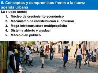 La ciudad como:
1. Núcleo de crecimiento económico
2. Mecanismo de redistribución e inclusión
3. Mega-infraestructura multipropósito
4. Sistema abierto y gradual
5. Macro-bien público
5. Conceptos y compromisos frente a la nueva
agenda urbana
 
