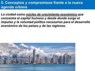 La ciudad como núcleo de crecimiento económico que
concentra el capital humano y desde donde surge el
impulso y la voluntad política necesarios para el desarrollo
económico de los países y de las regiones.
5. Conceptos y compromisos frente a la nueva
agenda urbana
 