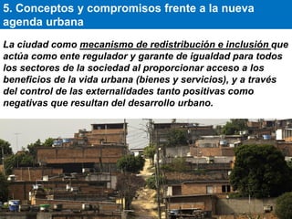 La ciudad como mecanismo de redistribución e inclusión que
actúa como ente regulador y garante de igualdad para todos
los sectores de la sociedad al proporcionar acceso a los
beneficios de la vida urbana (bienes y servicios), y a través
del control de las externalidades tanto positivas como
negativas que resultan del desarrollo urbano.
5. Conceptos y compromisos frente a la nueva
agenda urbana
 