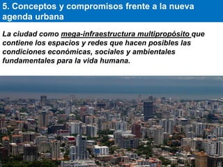 La ciudad como mega-infraestructura multipropósito que
contiene los espacios y redes que hacen posibles las
condiciones económicas, sociales y ambientales
fundamentales para la vida humana.
5. Conceptos y compromisos frente a la nueva
agenda urbana
 