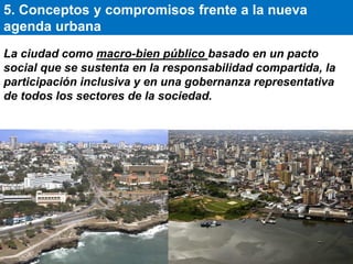 La ciudad como macro-bien público basado en un pacto
social que se sustenta en la responsabilidad compartida, la
participación inclusiva y en una gobernanza representativa
de todos los sectores de la sociedad.
5. Conceptos y compromisos frente a la nueva
agenda urbana
 