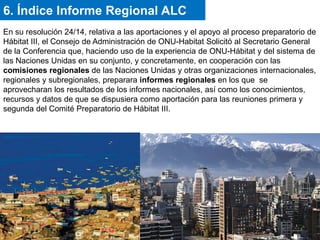 En su resolución 24/14, relativa a las aportaciones y el apoyo al proceso preparatorio de
Hábitat III, el Consejo de Administración de ONU-Habitat Solicitó al Secretario General
de la Conferencia que, haciendo uso de la experiencia de ONU-Hábitat y del sistema de
las Naciones Unidas en su conjunto, y concretamente, en cooperación con las
comisiones regionales de las Naciones Unidas y otras organizaciones internacionales,
regionales y subregionales, preparara informes regionales en los que se
aprovecharan los resultados de los informes nacionales, así como los conocimientos,
recursos y datos de que se dispusiera como aportación para las reuniones primera y
segunda del Comité Preparatorio de Hábitat III.
6. Índice Informe Regional ALC
 