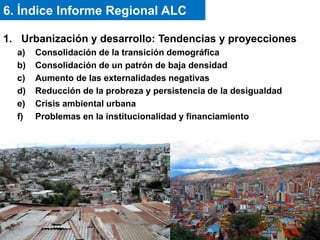 1. Urbanización y desarrollo: Tendencias y proyecciones
a) Consolidación de la transición demográfica
b) Consolidación de un patrón de baja densidad
c) Aumento de las externalidades negativas
d) Reducción de la probreza y persistencia de la desigualdad
e) Crisis ambiental urbana
f) Problemas en la institucionalidad y financiamiento
6. Índice Informe Regional ALC
 