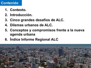 1. Contexto.
2. Introducción.
3. Cinco grandes desafíos de ALC.
4. Dilemas urbanos de ALC.
5. Conceptos y compromisos frente a la nueva
agenda urbana
6. Índice Informe Regional ALC
Contenido
 