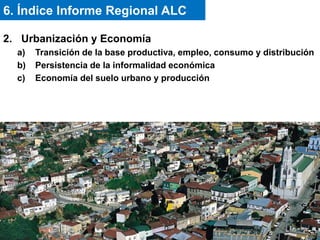 2. Urbanización y Economía
a) Transición de la base productiva, empleo, consumo y distribución
b) Persistencia de la informalidad económica
c) Economía del suelo urbano y producción
6. Índice Informe Regional ALC
 