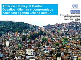 América Latina y el Caribe:
Desafíos, dilemas y compromisos
hacia una agenda urbana común Ricardo Jordán
División de Desarrollo Sostenible
y Asentamientos Humanos
Comisión Económica para
América Latina y el Caribe
(CEPAL)
 