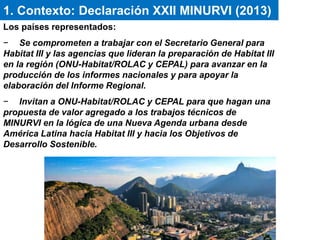 Los países representados:
− Se comprometen a trabajar con el Secretario General para
Habitat III y las agencias que lideran la preparación de Habitat III
en la región (ONU-Habitat/ROLAC y CEPAL) para avanzar en la
producción de los informes nacionales y para apoyar la
elaboración del Informe Regional.
− Invitan a ONU-Habitat/ROLAC y CEPAL para que hagan una
propuesta de valor agregado a los trabajos técnicos de
MINURVI en la lógica de una Nueva Agenda urbana desde
América Latina hacia Habitat III y hacia los Objetivos de
Desarrollo Sostenible.
1. Contexto: Declaración XXII MINURVI (2013)
 
