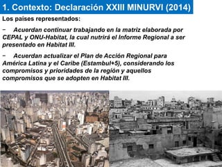 Los países representados:
− Acuerdan continuar trabajando en la matriz elaborada por
CEPAL y ONU-Habitat, la cual nutrirá el Informe Regional a ser
presentado en Habitat III.
− Acuerdan actualizar el Plan de Acción Regional para
América Latina y el Caribe (Estambul+5), considerando los
compromisos y prioridades de la región y aquellos
compromisos que se adopten en Habitat III.
1. Contexto: Declaración XXIII MINURVI (2014)
 
