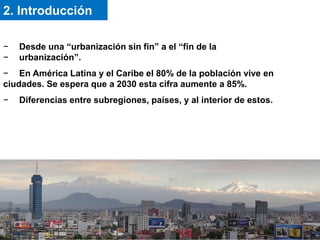 − Desde una “urbanización sin fin” a el “fin de la
− urbanización”.
− En América Latina y el Caribe el 80% de la población vive en
ciudades. Se espera que a 2030 esta cifra aumente a 85%.
− Diferencias entre subregiones, países, y al interior de estos.
2. Introducción
 
