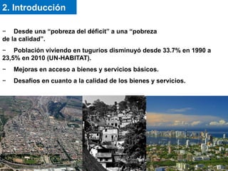 − Desde una “pobreza del déficit” a una “pobreza
de la calidad”.
− Población viviendo en tugurios disminuyó desde 33.7% en 1990 a
23,5% en 2010 (UN-HABITAT).
− Mejoras en acceso a bienes y servicios básicos.
− Desafíos en cuanto a la calidad de los bienes y servicios.
2. Introducción
 