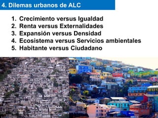 1. Crecimiento versus Igualdad
2. Renta versus Externalidades
3. Expansión versus Densidad
4. Ecosistema versus Servicios ambientales
5. Habitante versus Ciudadano
4. Dilemas urbanos de ALC
 