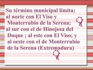 Su término municipal limita;
al norte con El Viso y
 Monterrubio de la Serena;
al sur con el de Hinojosa del
 Duque ; al e...