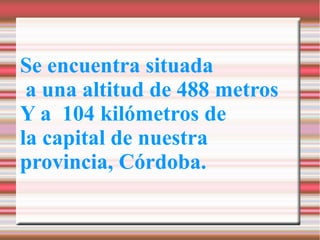 Se encuentra situada
 a una altitud de 488 metros
Y a 104 kilómetros de
la capital de nuestra
provincia, Córdoba.
 