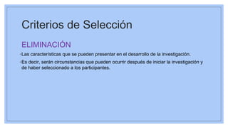 Criterios de Selección
ELIMINACIÓN
◦Las características que se pueden presentar en el desarrollo de la investigación.
◦Es decir, serán circunstancias que pueden ocurrir después de iniciar la investigación y
de haber seleccionado a los participantes.
 
