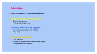 ◦ Orientativo.
◦ Implicaciones en la viabilidad del estudio
◦ Modificaciones en su diseño:
◦ Criterios de selección
◦ Prolongación de periodos.
◦ Número excesivo de sujetos:
◦ Aumento de gastos humanos y físicos
◦ Poco ético
◦ Tamaño insuficiente:
◦ Poca precisión
◦ Incapaz de detectar diferencias entre los grupos
◦ Conclusiones que no existen
 