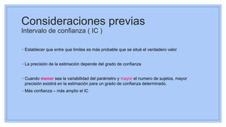 Consideraciones previas
Intervalo de confianza ( IC )
◦ Establecer que entre que limites es más probable que se situé el verdadero valor
◦ La precisión de la estimación depende del grado de confianza
◦ Cuando menor sea la variabilidad del parámetro y mayor el numero de sujetos, mayor
precisión existirá en la estimación para un grado de confianza determinado.
◦ Más confianza – más amplio el IC
 
