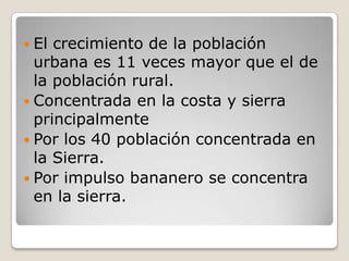 El crecimiento de la población urbana es 11 veces mayor que el de la población rural.Concentrada en la costa y sierra principalmentePor los 40 población concentrada en la Sierra.Por impulso bananero se concentra en la sierra.