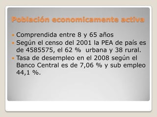 Población economicamente activaComprendida entre 8 y 65 añosSegún el censo del 2001 la PEA de país es de 4585575, el 62 %  urbana y 38 rural.Tasa de desempleo en el 2008 según el Banco Central es de 7,06 % y sub empleo 44,1 %.