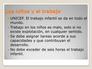 Los niños y el trabajoUNICEF. El trabajo infantil se da en todo el mundo.Trabajo en los niños es malo, solo si no existe explotación, en cualquier sentido.Se debe asignar tareas acorde a sus capacidades y que contribuyan el desarrollo.No debe exceder de seis horas el trabajo infantil.