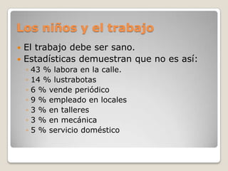 Los niños y el trabajoEl trabajo debe ser sano.Estadísticas demuestran que no es así:43 % labora en la calle.14 % lustrabotas6 % vende periódico9 % empleado en locales3 % en talleres3 % en mecánica5 % servicio doméstico  