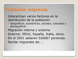 Población migrante Interactúan varios factores en la distribución de la población.Geográficos, económicos, sociales, culturales y demográficosMigración interna y externaExterna: EEUU, España, Italia, otros.En el 2001 salieron 526067 personas.Recibe migrantes de: …