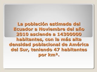 La población estimada delLa población estimada del
Ecuador a Noviembre del añoEcuador a Noviembre del año
2010 asciende a 143000002010 asciende a 14300000
habitantes, con la más altahabitantes, con la más alta
densidad poblacional de Américadensidad poblacional de América
del Sur, teniendo 47 habitantesdel Sur, teniendo 47 habitantes
por km².por km².
 