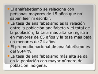 El analfabetismo se relaciona con
personas mayores de 15 años que no
saben leer ni escribir.
La tasa de analfabetismo es la relación
entre la población analfabeta y el total de
la población; la tasa más alta se registra
en mayores de 65 años y la tasa más baja
en menores de 24 años.
El promedio nacional de analfabetismo es
del 9,44 %.
La tasa de analfabetismo más alta se da
en la población con mayor número de
población indigena.
 