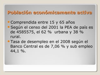 Población económicamente activaPoblación económicamente activa
Comprendida entre 15 y 65 años
Según el censo del 2001 la PEA de país es
de 4585575, el 62 % urbana y 38 %
rural.
Tasa de desempleo en el 2008 según el
Banco Central es de 7,06 % y sub empleo
44,1 %.
 
