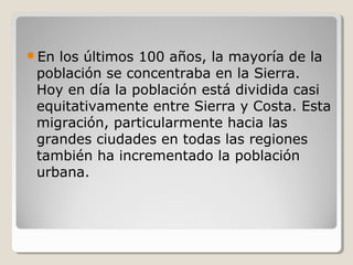 En los últimos 100 años, la mayoría de la
población se concentraba en la Sierra.
Hoy en día la población está dividida casi
equitativamente entre Sierra y Costa. Esta
migración, particularmente hacia las
grandes ciudades en todas las regiones
también ha incrementado la población
urbana.
 