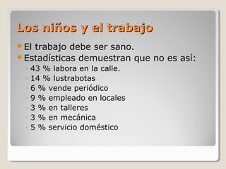 Los niños y el trabajoLos niños y el trabajo
El trabajo debe ser sano.
Estadísticas demuestran que no es así:
◦ 43 % labora en la calle.
◦ 14 % lustrabotas
◦ 6 % vende periódico
◦ 9 % empleado en locales
◦ 3 % en talleres
◦ 3 % en mecánica
◦ 5 % servicio doméstico
 