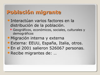 Población migrantePoblación migrante
Interactúan varios factores en la
distribución de la población.
 Geográficos, económicos, sociales, culturales y
demográficos
Migración interna y externa
Externa: EEUU, España, Italia, otros.
En el 2001 salieron 526067 personas.
Recibe migrantes de: …
 