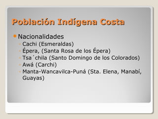 Población Indígena CostaPoblación Indígena Costa
Nacionalidades
◦ Cachi (Esmeraldas)
◦ Épera, (Santa Rosa de los Épera)
◦ Tsa´chila (Santo Domingo de los Colorados)
◦ Awá (Carchi)
◦ Manta-Wancavilca-Puná (Sta. Elena, Manabí,
Guayas)
 