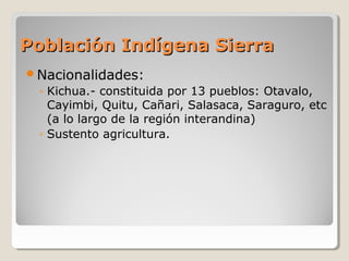 Población Indígena SierraPoblación Indígena Sierra
Nacionalidades:
◦ Kichua.- constituida por 13 pueblos: Otavalo,
Cayimbi, Quitu, Cañari, Salasaca, Saraguro, etc
(a lo largo de la región interandina)
◦ Sustento agricultura.
 