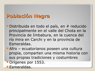 Población NegraPoblación Negra
Distribuida en todo el país, en # reducido
principalmente en el valle del Chota en la
Provincia de Imbabura, en la cuenca del
río mira en Carchi y en la provincia de
Esmeraldas.
Afro – ecuatorianos poseen una cultura
propia, comparten una misma historia con
sus propias tradiciones y costumbres
Orígenes por 1553.
Esmeraldas.
 