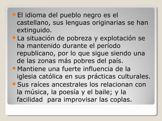 El idioma del pueblo negro es el
castellano, sus lenguas originarias se han
extinguido.
La situación de pobreza y explotación se
ha mantenido durante el período
republicano, por lo que sigue siendo una
de las zonas más pobres del país.
Mantiene una fuerte influencia de la
iglesia católica en sus prácticas culturales.
Sus raíces ancestrales los relacionan con
la música, la poesía y el baile; y la
facilidad para improvisar las coplas.
 