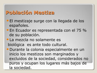 Población MestizaPoblación Mestiza
El mestizaje surge con la llegada de los
españoles.
En Ecuador es representada con el 75 %
de su población.
La mezcla no solamente es
biológica es ante todo cultural.
Durante la colonia especialmente en un
inicio los mestizos son marginados y
excluidos de la sociedad, considerados no
puros y ocupan los lugares más bajos de
la sociedad.
 