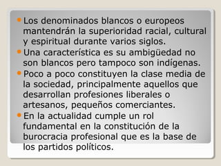 Los denominados blancos o europeos
mantendrán la superioridad racial, cultural
y espiritual durante varios siglos.
Una característica es su ambigüedad no
son blancos pero tampoco son indígenas.
Poco a poco constituyen la clase media de
la sociedad, principalmente aquellos que
desarrollan profesiones liberales o
artesanos, pequeños comerciantes.
En la actualidad cumple un rol
fundamental en la constitución de la
burocracia profesional que es la base de
los partidos políticos.
 