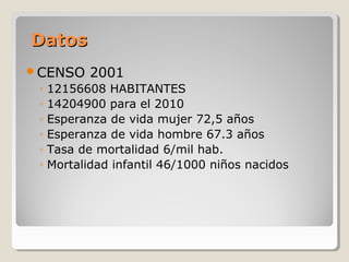 DatosDatos
CENSO 2001
◦ 12156608 HABITANTES
◦ 14204900 para el 2010
◦ Esperanza de vida mujer 72,5 años
◦ Esperanza de vida hombre 67.3 años
◦ Tasa de mortalidad 6/mil hab.
◦ Mortalidad infantil 46/1000 niños nacidos
 