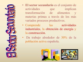 • El sector secundario es el conjunto de
actividades que implican
transformación de alimentos y
materias primas a través de los más
variados procesos productivos.
• Comprende las actividades
industriales, la obtención de energía y
la construcción.
• Da trabajo alrededor de 30% de la
población activa española.
 