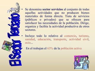 • Se denomina sector servicios al conjunto de todas
aquellas actividades que no producen bienes
materiales de forma directa. Trata de servicios
(públicos o privados) que se ofrecen para
satisfacer las necesidades de la población. Dirige,
organiza y facilita la actividad productiva de otros
sectores.
• Incluye todo lo relativo al comercio, turismo,
sanidad, educación, transporte, actividad civil,
ocio...
• En el trabajan el 63% de la población activa
 