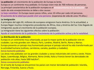 La población :el crecimiento de la población de Europa es lento.
Europa es un continente muy poblado. En Europa viven más de 700 millones de personas.
La principal característica de la población europea es el envejecimiento de la población. La
razón de este envejecimientos se debe a dos causas:
La baja natalidad. En Europa nacen pocos niños, unos 10 niños por cada mil personas.
El aumento de la edad que puede vivir una persona. (esperanza de vida de unos 74 años.)
La inmigración
A principios del siglo XX, millones de europeos emigraron hacia América. En la actualidad, a
Europa llegan muchos inmigrantes procedentes de África, Asia y América del Sur. Esta llegada de
inmigrantes ayuda al crecimiento de la población europea.
La inmigración tiene los siguientes efectos sobre la población:
Ayuda al crecimiento de la población. Crecimiento de la población activa y de la natalidad.
La distribución de la población
Europa es un continente muy urbanizado, ya que la mayor parte de la población vive en
ciudades. Las más grandes son: Moscú, París, Londres, Madrid, Berlín, Roma y Atenas.
Europa presenta un paisaje muy humanizado porque el paisaje natural ha sido transformado por
la actividad humana (cultivos, carreteras, canales, pueblos y ciudades).
Zonas bastante pobladas
Las áreas más pobladas son las grandes ciudades y zonas industriales del centro y oeste. Países
Bajos, Luxemburgo, Bélgica, Alemania, Reino Unido, Italia y Francia tienen las densidades de
población más altas, hasta 500 hab/km2.
Zonas escasamente pobladas
En el norte de Europa se encuentran los países con menor densidad de población: Islandia,
Noruega, Finlandia, Suecia y Rusia.
 