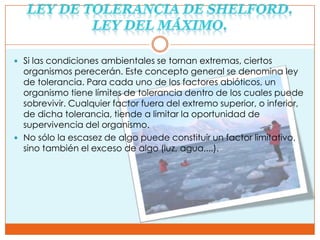  Si las condiciones ambientales se tornan extremas, ciertos
  organismos perecerán. Este concepto general se denomina ley
  de tolerancia. Para cada uno de los factores abióticos, un
  organismo tiene límites de tolerancia dentro de los cuales puede
  sobrevivir. Cualquier factor fuera del extremo superior, o inferior,
  de dicha tolerancia, tiende a limitar la oportunidad de
  supervivencia del organismo.
 No sólo la escasez de algo puede constituir un factor limitativo,
  sino también el exceso de algo (luz, agua,...).
 