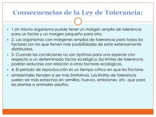  1.Un mismo organismo puede tener un margen amplio de tolerancia
    para un factor y un margen pequeño para otro.
   2. Los organismos con márgenes amplios de tolerancia para todos los
    factores son los que tienen más posibilidades de estar extensamente
    distribuidos.
   3. Cuando las condiciones no son óptimas para una especie con
    respecto a un determinado factor ecológico, los límites de tolerancia
    podrán reducirse con relación a otros factores ecológicos.
   4. El periodo de reproducción es un tiempo crítico en que los factores
   ambientales tienden a ser más limitativos. Los límites de tolerancia
    suelen ser más estrechos en semillas, huevos, embriones, etc. que para
    las plantas o animales adultos.
 