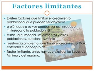  Existen factores que limitan el crecimiento
    poblacional que pueden ser abióticos
   o bióticos y a su vez pueden ser extrínsecos o
    intrínsecos a la población. El
   clima, la humedad, los alimentos y otras
    poblaciones, pueden resultar la
   resistencia ambiental que frene el crecimiento. Para
    entender el concepto de
   factor limitante, antes hay que explicar las Leyes del
    Mínimo y del máximo.
 
