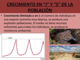 CRECIMIENTO EN “J” Y “S” DE LA
POBLACIÓN
• Crecimiento ilimitado o en J: el número de individuos en 
una especie aumenta muy deprisa, se produce una 
explosión poblaciones. El medio no tiene recursos 
suficientes para todos los individuos, se produce la 
resistencia ambiental.
 