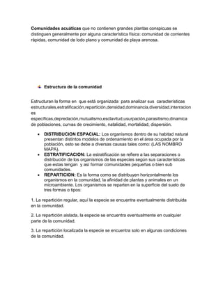 Comunidades acuáticas que no contienen grandes plantas conspicuas se
distinguen generalmente por alguna característica física: comunidad de corrientes
rápidas, comunidad de lodo plano y comunidad de playa arenosa.

Estructura de la comunidad
Estructuran la forma en que está organizada para analizar sus características
estructurales,estratificación,repartición,densidad,dominancia,diversidad,interracion
es
específicas,depredación,mutualismo,esclavitud,usurpación,parasitismo,dinamica
de poblaciones, curvas de crecimiento, natalidad, mortalidad, dispersión.






DISTRIBUCION ESPACIAL: Los organismos dentro de su habitad natural
presentan distintos modelos de ordenamiento en el área ocupada por la
población, esto se debe a diversas causas tales como: (LAS NOMBRO
MAPA).
ESTRATIFICACION: La estratificación se refiere a las separaciones o
distribución de los organismos de las especies según sus características
que estas tengan y así formar comunidades pequeñas o bien sub
comunidades.
REPARTICION: Es la forma como se distribuyen horizontalmente los
organismos en la comunidad, la afinidad de plantas y animales en un
microambiente. Los organismos se reparten en la superficie del suelo de
tres formas o tipos:

1. La repartición regular, aquí la especie se encuentra eventualmente distribuida
en la comunidad.
2. La repartición aislada, la especie se encuentra eventualmente en cualquier
parte de la comunidad.
3. La repartición localizada la especie se encuentra solo en algunas condiciones
de la comunidad.

 