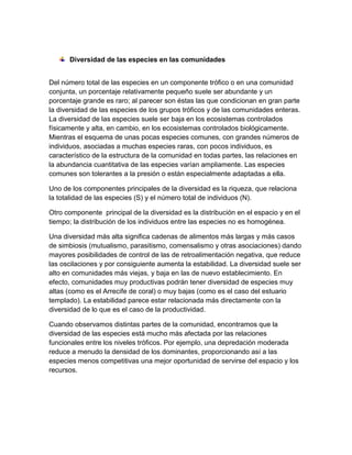 Diversidad de las especies en las comunidades
Del número total de las especies en un componente trófico o en una comunidad
conjunta, un porcentaje relativamente pequeño suele ser abundante y un
porcentaje grande es raro; al parecer son éstas las que condicionan en gran parte
la diversidad de las especies de los grupos tróficos y de las comunidades enteras.
La diversidad de las especies suele ser baja en los ecosistemas controlados
físicamente y alta, en cambio, en los ecosistemas controlados biológicamente.
Mientras el esquema de unas pocas especies comunes, con grandes números de
individuos, asociadas a muchas especies raras, con pocos individuos, es
característico de la estructura de la comunidad en todas partes, las relaciones en
la abundancia cuantitativa de las especies varían ampliamente. Las especies
comunes son tolerantes a la presión o están especialmente adaptadas a ella.
Uno de los componentes principales de la diversidad es la riqueza, que relaciona
la totalidad de las especies (S) y el número total de individuos (N).
Otro componente principal de la diversidad es la distribución en el espacio y en el
tiempo; la distribución de los individuos entre las especies no es homogénea.
Una diversidad más alta significa cadenas de alimentos más largas y más casos
de simbiosis (mutualismo, parasitismo, comensalismo y otras asociaciones) dando
mayores posibilidades de control de las de retroalimentación negativa, que reduce
las oscilaciones y por consiguiente aumenta la estabilidad. La diversidad suele ser
alto en comunidades más viejas, y baja en las de nuevo establecimiento. En
efecto, comunidades muy productivas podrán tener diversidad de especies muy
altas (como es el Arrecife de coral) o muy bajas (como es el caso del estuario
templado). La estabilidad parece estar relacionada más directamente con la
diversidad de lo que es el caso de la productividad.
Cuando observamos distintas partes de la comunidad, encontramos que la
diversidad de las especies está mucho más afectada por las relaciones
funcionales entre los niveles tróficos. Por ejemplo, una depredación moderada
reduce a menudo la densidad de los dominantes, proporcionando así a las
especies menos competitivas una mejor oportunidad de servirse del espacio y los
recursos.

 