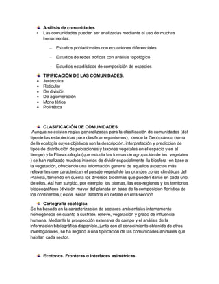 •

Análisis de comunidades
Las comunidades pueden ser analizadas mediante el uso de muchas
herramientas:
–
–

Estudios de redes tróficas con análisis topológico

–







Estudios poblacionales con ecuaciones diferenciales

Estudios estadísticos de composición de especies

TIPIFICACIÓN DE LAS COMUNIDADES:
Jerárquica
Reticular
De división
De aglomeración
Mono tética
Poli tética

CLASIFICACIÓN DE COMUNIDADES
Aunque no existen reglas generalizadas para la clasificación de comunidades (del
tipo de las establecidas para clasificar organismos), desde la Geobotánica (rama
de la ecología cuyos objetivos son la descripción, interpretación y predicción de
tipos de distribución de poblaciones y taxones vegetales en el espacio y en el
tiempo) y la Fitosociología (que estudia las formas de agrupación de los vegetales
) se han realizado muchos intentos de dividir espacialmente la biosfera en base a
la vegetación, ofreciendo una información general de aquellos aspectos más
relevantes que caracterizan el paisaje vegetal de las grandes zonas climáticas del
Planeta, teniendo en cuenta los diversos bioclimas que pueden darse en cada uno
de ellos. Así han surgido, por ejemplo, los biomas, las eco-regiones y los territorios
biogeográficos (división mayor del planeta en base de la composición florística de
los continentes); estos serán tratados en detalle en otra sección
Cartografía ecológica
Se ha basado en la caracterización de sectores ambientales internamente
homogéneos en cuanto a sustrato, relieve, vegetación y grado de influencia
humana. Mediante la prospección extensiva de campo y el análisis de la
información bibliográfica disponible, junto con el conocimiento obtenido de otros
investigadores, se ha llegado a una tipificación de las comunidades animales que
habitan cada sector.

Ecotonos. Fronteras o Interfaces asimétricas

 