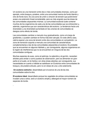 Un ecotono es una transición entre dos o más comunidades diversas, como por
ejemplo, entre bosque y pradera, entre una comunidad marina de fondo blando y
otra de fondo duro. Es una zona de unión o cinturón de tensión que podrá tener
acaso una extensión lineal considerable, pero es más angosto que las áreas de
las comunidades adyacentes mismas. La comunidad ecotonal suele contener
muchos de los organismos de cada una de las comunidades que se entrecortan y,
además, organismos que son característicos del ecotono. La tendencia hacia una
diversidad y una diversidad aumentada en las uniones de comunidades se
designa como efecto de borde.
Las comunidades cambian a menudo muy gradualmente, como a lo largo de
gradientes, o pueden cambiar en forma más bien abrupta. En este último caso,
cabría esperar una zona de tensión entre dos comunidades en competición. La
zona de transición soporta a menudo una comunidad de características
complementarias a las de las comunidades adyacentes al ecotono. Es probable
que se encuentren en algunos hábitats y, por consiguiente, algunos organismos en
la región de interferencia que no se encuentran en ninguna de las dos
comunidades contiguas.
Muchas especies de aves, como el petirrojo, la calandria y el gorrión, necesitan
árboles para anidar o como puestos de observación, pero se alimentan en gran
parte en el suelo, en la hierba o en otras áreas abiertas; por consiguiente, sus
necesidades en cuanto a hábitat se satisfacen en Ecotonos entre comunidades de
bosque y de pradera arbusto, pero no en áreas de una u otra solamente.
Un ecotono estrecho: desarrollado por el avance de una de las dos
comunidades sobre la otra;
El ecotono ideal: desarrollado porque los vegetales de ambas comunidades se
invaden unos a otros, será un ecotono amplio y albergará el mayor número de
especies de borde.
.

 