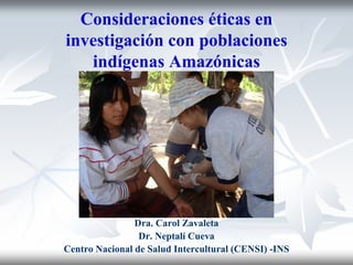 Consideraciones éticas en
investigación con poblaciones
   indígenas Amazónicas




                Dra. Carol Zavaleta
                 Dr. Neptalí Cueva
Centro Nacional de Salud Intercultural (CENSI) -INS
 
